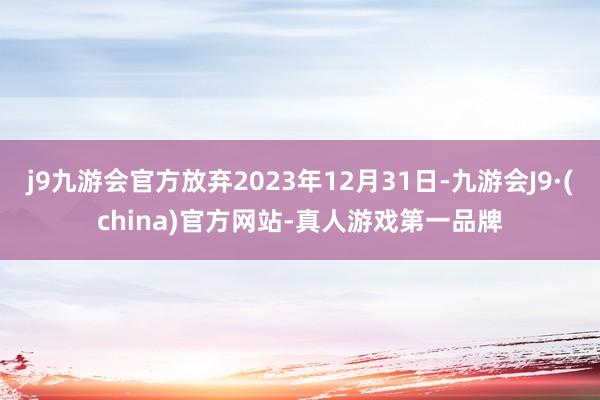 j9九游会官方放弃2023年12月31日-九游会J9·(china)官方网站-真人游戏第一品牌