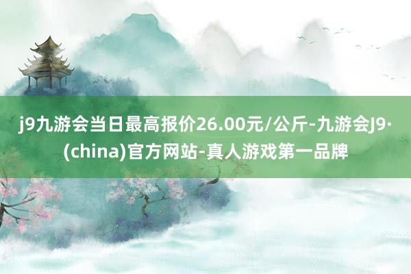 j9九游会当日最高报价26.00元/公斤-九游会J9·(china)官方网站-真人游戏第一品牌
