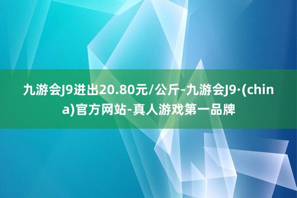 九游会J9进出20.80元/公斤-九游会J9·(china)官方网站-真人游戏第一品牌