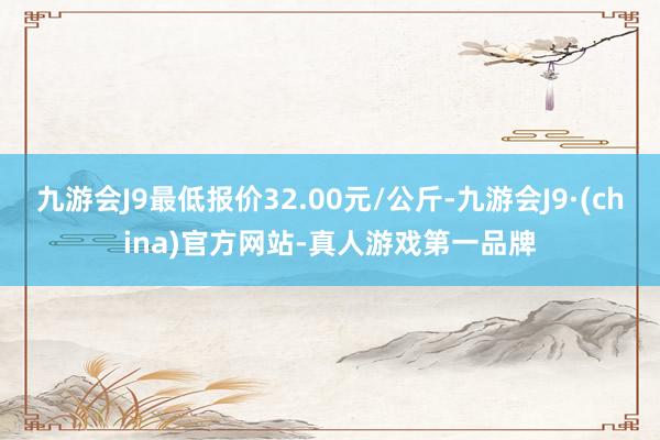 九游会J9最低报价32.00元/公斤-九游会J9·(china)官方网站-真人游戏第一品牌