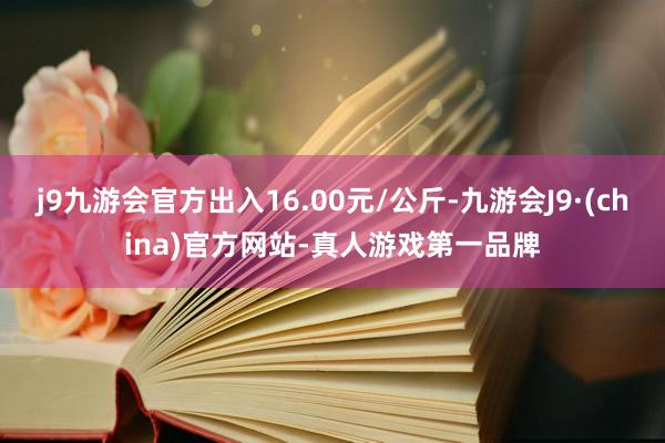 j9九游会官方出入16.00元/公斤-九游会J9·(china)官方网站-真人游戏第一品牌