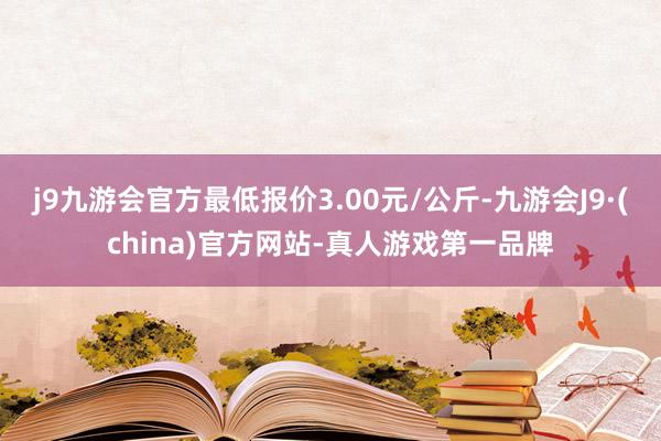 j9九游会官方最低报价3.00元/公斤-九游会J9·(china)官方网站-真人游戏第一品牌