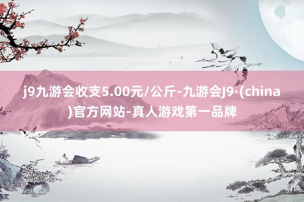 j9九游会收支5.00元/公斤-九游会J9·(china)官方网站-真人游戏第一品牌
