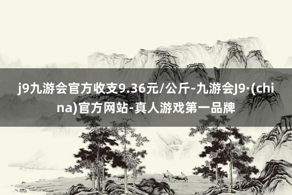 j9九游会官方收支9.36元/公斤-九游会J9·(china)官方网站-真人游戏第一品牌