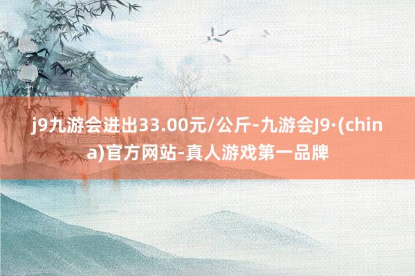 j9九游会进出33.00元/公斤-九游会J9·(china)官方网站-真人游戏第一品牌