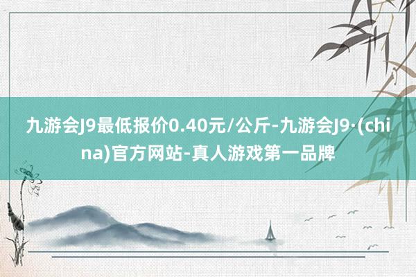 九游会J9最低报价0.40元/公斤-九游会J9·(china)官方网站-真人游戏第一品牌
