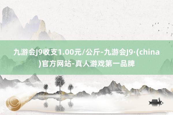 九游会J9收支1.00元/公斤-九游会J9·(china)官方网站-真人游戏第一品牌