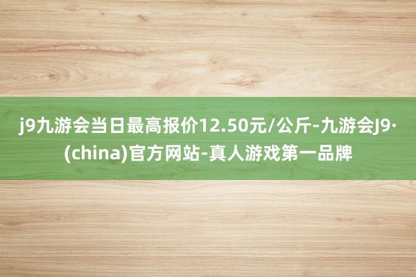 j9九游会当日最高报价12.50元/公斤-九游会J9·(china)官方网站-真人游戏第一品牌