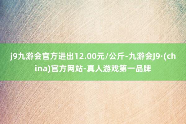 j9九游会官方进出12.00元/公斤-九游会J9·(china)官方网站-真人游戏第一品牌