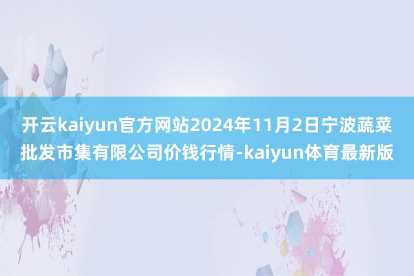 开云kaiyun官方网站2024年11月2日宁波蔬菜批发市集有限公司价钱行情-kaiyun体育最新版