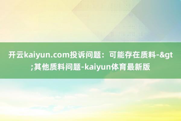 开云kaiyun.com投诉问题：可能存在质料->其他质料问题-kaiyun体育最新版