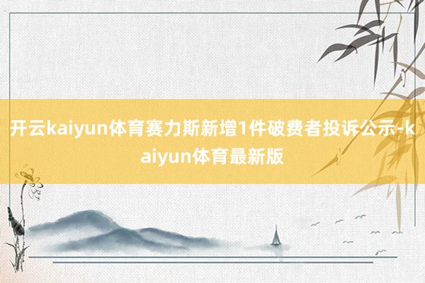 开云kaiyun体育赛力斯新增1件破费者投诉公示-kaiyun体育最新版