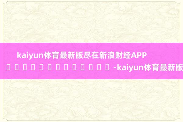 kaiyun体育最新版尽在新浪财经APP            													-kaiyun体育最新版