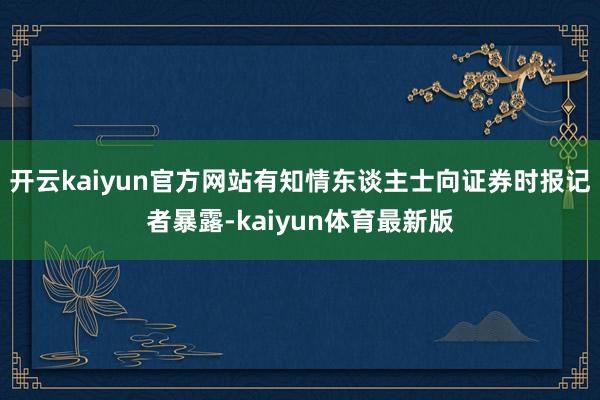 开云kaiyun官方网站有知情东谈主士向证券时报记者暴露-kaiyun体育最新版