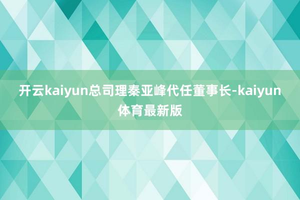 开云kaiyun总司理秦亚峰代任董事长-kaiyun体育最新版