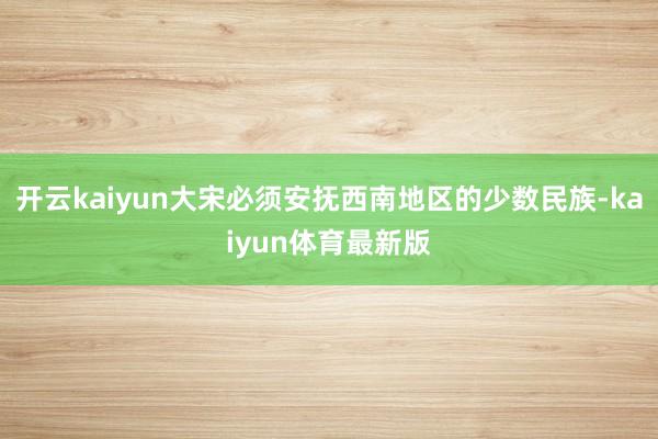 开云kaiyun大宋必须安抚西南地区的少数民族-kaiyun体育最新版