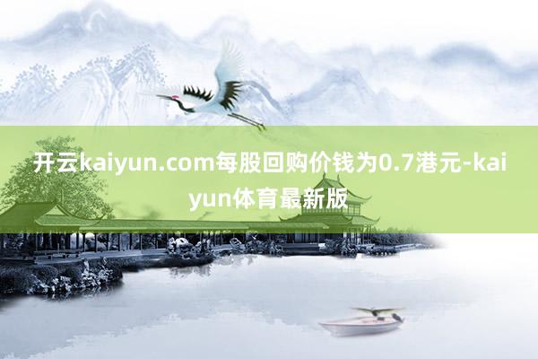 开云kaiyun.com每股回购价钱为0.7港元-kaiyun体育最新版