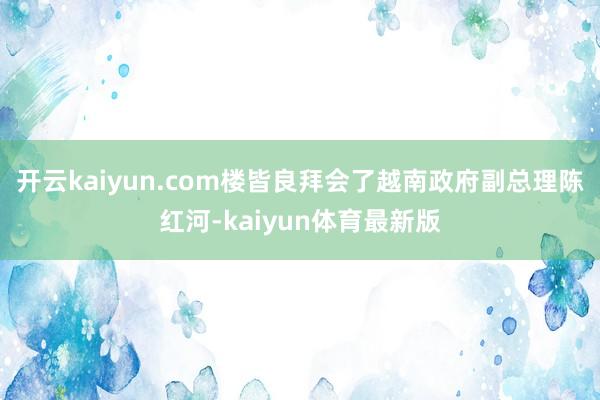 开云kaiyun.com楼皆良拜会了越南政府副总理陈红河-kaiyun体育最新版