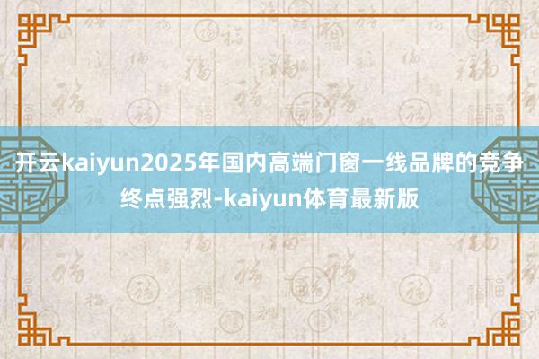 开云kaiyun2025年国内高端门窗一线品牌的竞争终点强烈-kaiyun体育最新版