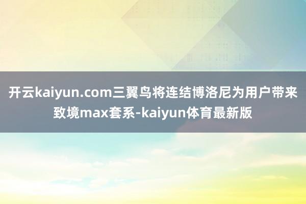 开云kaiyun.com三翼鸟将连结博洛尼为用户带来致境max套系-kaiyun体育最新版