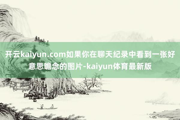 开云kaiyun.com如果你在聊天纪录中看到一张好意思瞻念的图片-kaiyun体育最新版
