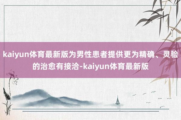 kaiyun体育最新版为男性患者提供更为精确、灵验的治愈有接洽-kaiyun体育最新版