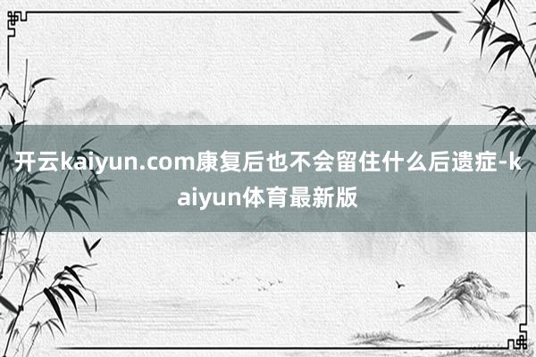 开云kaiyun.com康复后也不会留住什么后遗症-kaiyun体育最新版