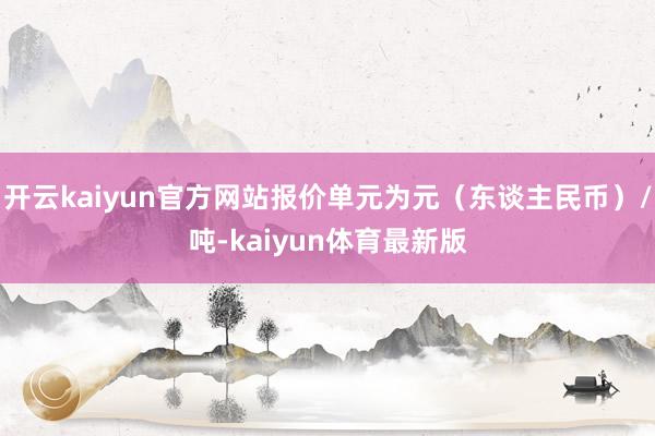 开云kaiyun官方网站报价单元为元（东谈主民币）/吨-kaiyun体育最新版