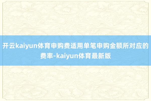 开云kaiyun体育申购费适用单笔申购金额所对应的费率-kaiyun体育最新版