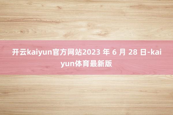 开云kaiyun官方网站2023 年 6 月 28 日-kaiyun体育最新版