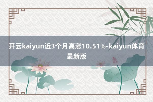 开云kaiyun近3个月高涨10.51%-kaiyun体育最新版