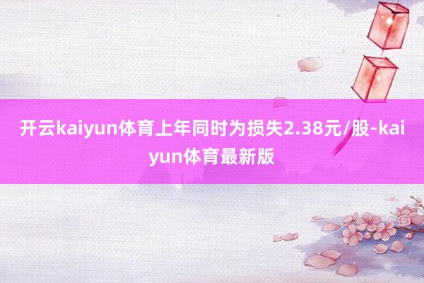 开云kaiyun体育上年同时为损失2.38元/股-kaiyun体育最新版