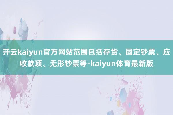 开云kaiyun官方网站范围包括存货、固定钞票、应收款项、无形钞票等-kaiyun体育最新版