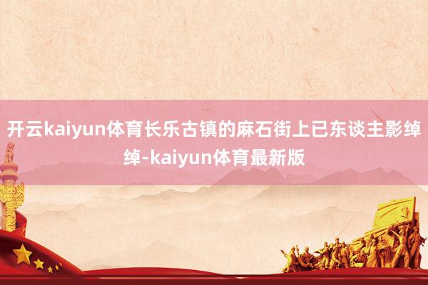 开云kaiyun体育长乐古镇的麻石街上已东谈主影绰绰-kaiyun体育最新版