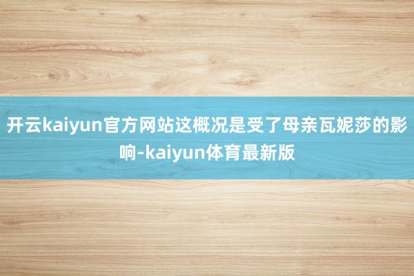 开云kaiyun官方网站这概况是受了母亲瓦妮莎的影响-kaiyun体育最新版