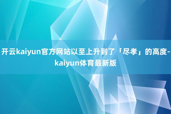 开云kaiyun官方网站以至上升到了「尽孝」的高度-kaiyun体育最新版