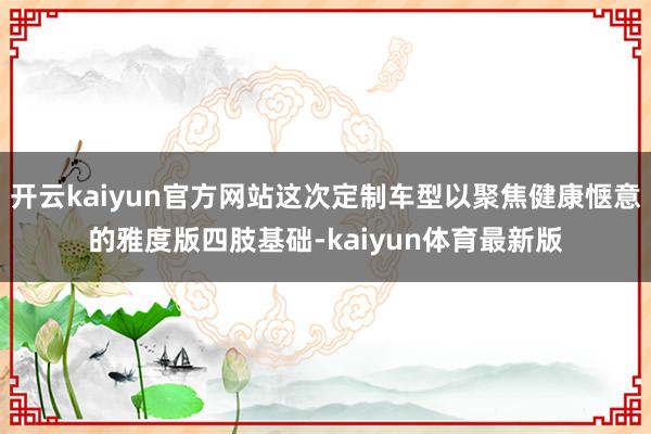 开云kaiyun官方网站这次定制车型以聚焦健康惬意的雅度版四肢基础-kaiyun体育最新版