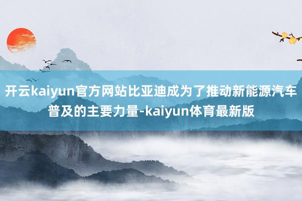 开云kaiyun官方网站比亚迪成为了推动新能源汽车普及的主要力量-kaiyun体育最新版