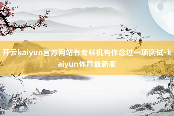 开云kaiyun官方网站有专科机构作念过一项测试-kaiyun体育最新版