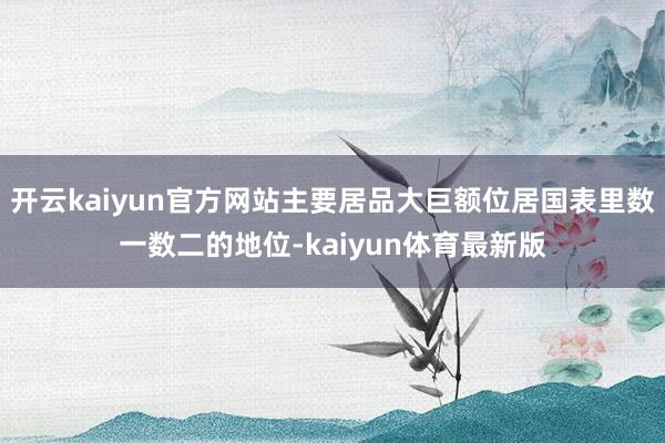 开云kaiyun官方网站主要居品大巨额位居国表里数一数二的地位-kaiyun体育最新版