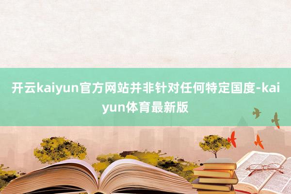 开云kaiyun官方网站并非针对任何特定国度-kaiyun体育最新版
