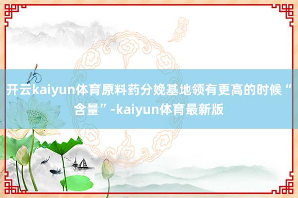 开云kaiyun体育原料药分娩基地领有更高的时候“含量”-kaiyun体育最新版