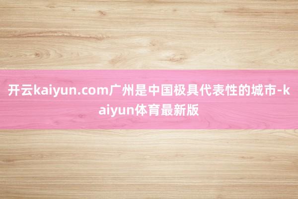开云kaiyun.com广州是中国极具代表性的城市-kaiyun体育最新版