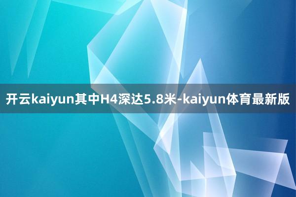 开云kaiyun其中H4深达5.8米-kaiyun体育最新版