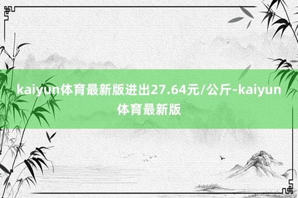 kaiyun体育最新版进出27.64元/公斤-kaiyun体育最新版
