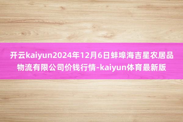 开云kaiyun2024年12月6日蚌埠海吉星农居品物流有限公司价钱行情-kaiyun体育最新版