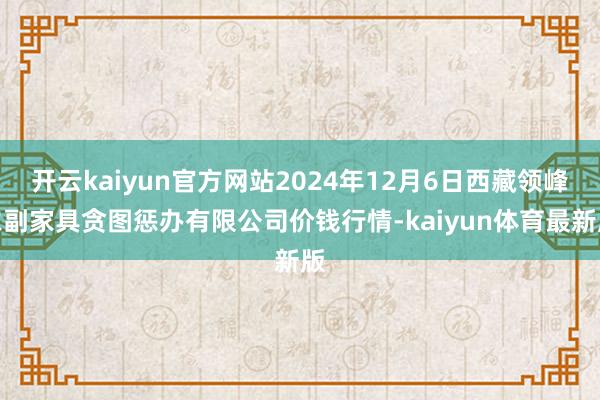 开云kaiyun官方网站2024年12月6日西藏领峰农副家具贪图惩办有限公司价钱行情-kaiyun体育最新版
