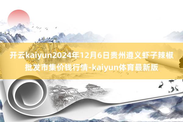 开云kaiyun2024年12月6日贵州遵义虾子辣椒批发市集价钱行情-kaiyun体育最新版