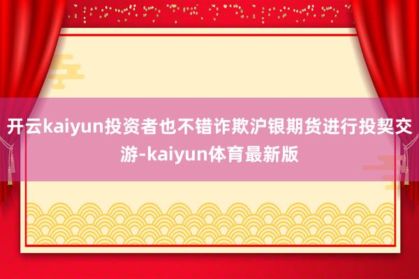 开云kaiyun投资者也不错诈欺沪银期货进行投契交游-kaiyun体育最新版