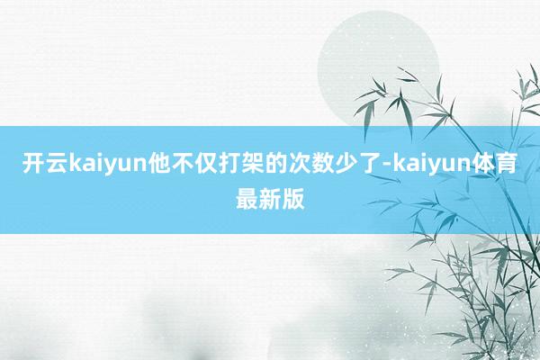 开云kaiyun他不仅打架的次数少了-kaiyun体育最新版